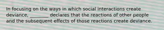 In focusing on the ways in which social interactions create deviance, ________ declares that the reactions of other people and the subsequent effects of those reactions create deviance.