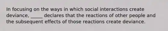 In focusing on the ways in which social interactions create deviance, _____ declares that the reactions of other people and the subsequent effects of those reactions create deviance.