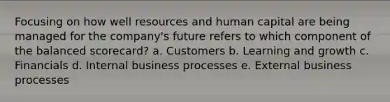 Focusing on how well resources and <a href='https://www.questionai.com/knowledge/kcnHQzWfIe-human-capital' class='anchor-knowledge'>human capital</a> are being managed for the company's future refers to which component of the <a href='https://www.questionai.com/knowledge/klRrswEulz-balanced-scorecard' class='anchor-knowledge'>balanced scorecard</a>? a. Customers b. Learning and growth c. Financials d. Internal business processes e. External business processes