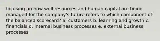 focusing on how well resources and human capital are being managed for the company's future refers to which component of the balanced scorecard? a. customers b. learning and growth c. financials d. internal business processes e. external business processes