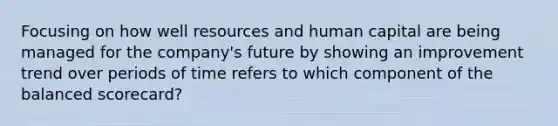 Focusing on how well resources and human capital are being managed for the company's future by showing an improvement trend over periods of time refers to which component of the balanced scorecard?