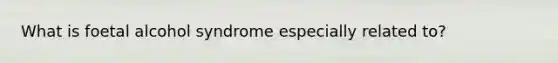 What is foetal alcohol syndrome especially related to?
