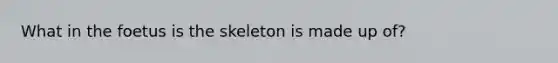 What in the foetus is the skeleton is made up of?