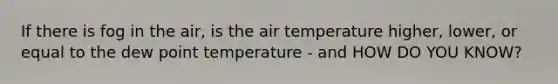 If there is fog in the air, is the air temperature higher, lower, or equal to the dew point temperature - and HOW DO YOU KNOW?