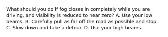 What should you do if fog closes in completely while you are driving, and visibility is reduced to near zero? A. Use your low beams. B. Carefully pull as far off the road as possible and stop. C. Slow down and take a detour. D. Use your high beams.