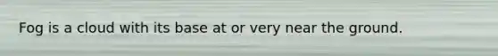 Fog is a cloud with its base at or very near the ground.