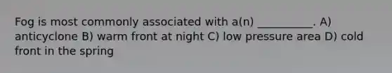 Fog is most commonly associated with a(n) __________. A) anticyclone B) warm front at night C) low pressure area D) cold front in the spring