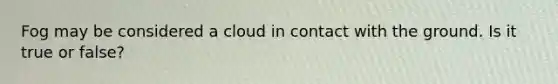 Fog may be considered a cloud in contact with the ground. Is it true or false?