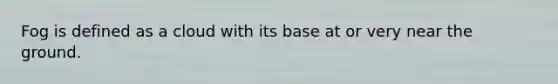 Fog is defined as a cloud with its base at or very near the ground.