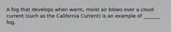 A fog that develops when warm, moist air blows over a cloud current (such as the California Current) is an example of _______ fog.