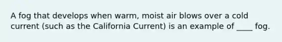 A fog that develops when warm, moist air blows over a cold current (such as the California Current) is an example of ____ fog.