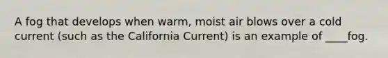 A fog that develops when warm, moist air blows over a cold current (such as the California Current) is an example of ____fog.