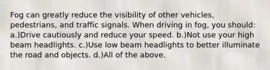 Fog can greatly reduce the visibility of other vehicles, pedestrians, and traffic signals. When driving in fog, you should: a.)Drive cautiously and reduce your speed. b.)Not use your high beam headlights. c.)Use low beam headlights to better illuminate the road and objects. d.)All of the above.