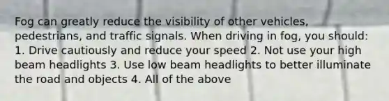 Fog can greatly reduce the visibility of other vehicles, pedestrians, and traffic signals. When driving in fog, you should: 1. Drive cautiously and reduce your speed 2. Not use your high beam headlights 3. Use low beam headlights to better illuminate the road and objects 4. All of the above