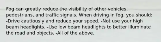 Fog can greatly reduce the visibility of other vehicles, pedestrians, and traffic signals. When driving in fog, you should: -Drive cautiously and reduce your speed. -Not use your high beam headlights. -Use low beam headlights to better illuminate the road and objects. -All of the above.