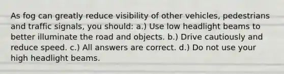 As fog can greatly reduce visibility of other vehicles, pedestrians and traffic signals, you should: a.) Use low headlight beams to better illuminate the road and objects. b.) Drive cautiously and reduce speed. c.) All answers are correct. d.) Do not use your high headlight beams.