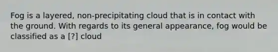 Fog is a layered, non-precipitating cloud that is in contact with the ground. With regards to its general appearance, fog would be classified as a ​[?] cloud