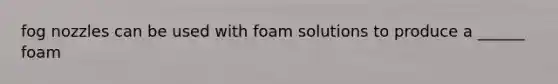 fog nozzles can be used with foam solutions to produce a ______ foam