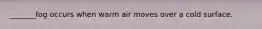 _______fog occurs when warm air moves over a cold surface.