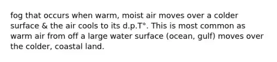 fog that occurs when warm, moist air moves over a colder surface & the air cools to its d.p.T°. This is most common as warm air from off a large water surface (ocean, gulf) moves over the colder, coastal land.