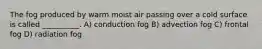 The fog produced by warm moist air passing over a cold surface is called __________. A) conduction fog B) advection fog C) frontal fog D) radiation fog