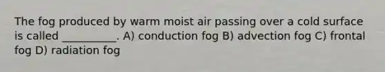 The fog produced by warm moist air passing over a cold surface is called __________. A) conduction fog B) advection fog C) frontal fog D) radiation fog