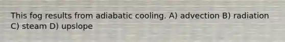 This fog results from adiabatic cooling. A) advection B) radiation C) steam D) upslope