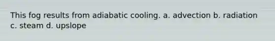 This fog results from adiabatic cooling. a. advection b. radiation c. steam d. upslope