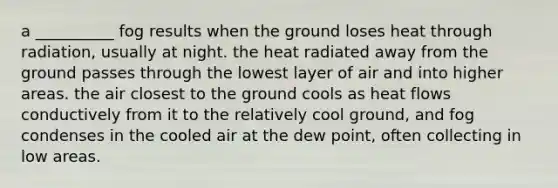 a __________ fog results when the ground loses heat through radiation, usually at night. the heat radiated away from the ground passes through the lowest layer of air and into higher areas. the air closest to the ground cools as heat flows conductively from it to the relatively cool ground, and fog condenses in the cooled air at the dew point, often collecting in low areas.