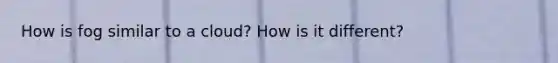 How is fog similar to a cloud? How is it different?