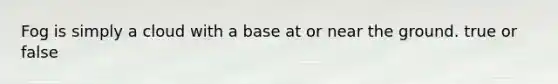 Fog is simply a cloud with a base at or near the ground. true or false