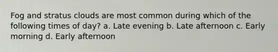 Fog and stratus clouds are most common during which of the following times of day? a. Late evening b. Late afternoon c. Early morning d. Early afternoon