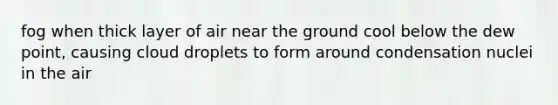 fog when thick layer of air near the ground cool below the dew point, causing cloud droplets to form around condensation nuclei in the air