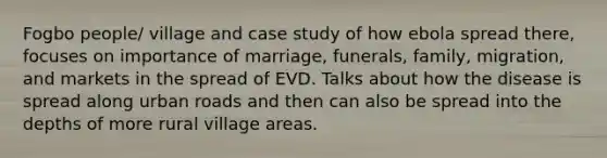 Fogbo people/ village and case study of how ebola spread there, focuses on importance of marriage, funerals, family, migration, and markets in the spread of EVD. Talks about how the disease is spread along urban roads and then can also be spread into the depths of more rural village areas.