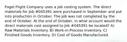 Fogel Flight Company uses a job costing system. The direct materials for Job #045391 were purchased in September and put into production in October. The job was not completed by the end of October. At the end of October, in what account would the direct materials cost assigned to Job #045391 be located? A) Raw Materials Inventory. B) Work-in-Process Inventory. C) Finished Goods Inventory. D) Cost of Goods Manufactured.