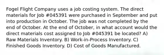 Fogel Flight Company uses a job costing system. The direct materials for Job #045391 were purchased in September and put into production in October. The job was not completed by the end of October. At the end of October, in what account would the direct materials cost assigned to Job #045391 be located? A) Raw Materials Inventory. B) Work-in-Process Inventory. C) Finished Goods Inventory. D) Cost of Goods Manufactured.