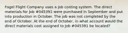 Fogel Flight Company uses a job costing system. The direct materials for Job #045391 were purchased in September and put into production in October. The job was not completed by the end of October. At the end of October, in what account would the direct materials cost assigned to Job #045391 be located?