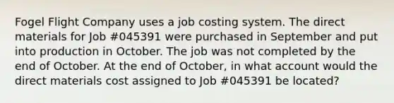 Fogel Flight Company uses a job costing system. The direct materials for Job #045391 were purchased in September and put into production in October. The job was not completed by the end of October. At the end of October, in what account would the direct materials cost assigned to Job #045391 be located?