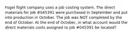 Fogel flight company uses a job costing system. The direct materials for job #045391 were purchased in September and put into production in October. The job was NOT completed by the end of October. At the end of October, in what account would the direct materials costs assigned to job #045391 be located?