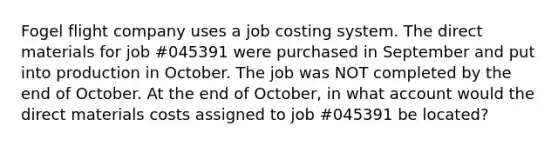 Fogel flight company uses a job costing system. The direct materials for job #045391 were purchased in September and put into production in October. The job was NOT completed by the end of October. At the end of October, in what account would the direct materials costs assigned to job #045391 be located?