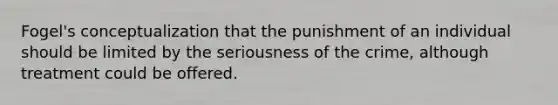 Fogel's conceptualization that the punishment of an individual should be limited by the seriousness of the crime, although treatment could be offered.