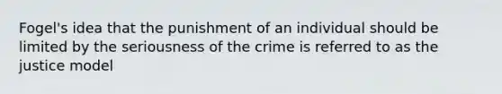 Fogel's idea that the punishment of an individual should be limited by the seriousness of the crime is referred to as the justice model