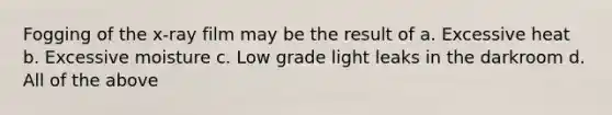 Fogging of the x-ray film may be the result of a. Excessive heat b. Excessive moisture c. Low grade light leaks in the darkroom d. All of the above