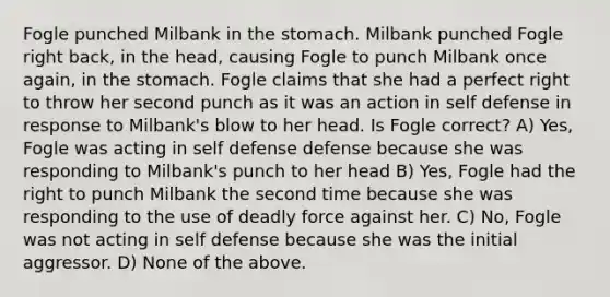 Fogle punched Milbank in <a href='https://www.questionai.com/knowledge/kLccSGjkt8-the-stomach' class='anchor-knowledge'>the stomach</a>. Milbank punched Fogle right back, in the head, causing Fogle to punch Milbank once again, in the stomach. Fogle claims that she had a perfect right to throw her second punch as it was an action in self defense in response to Milbank's blow to her head. Is Fogle correct? A) Yes, Fogle was acting in self defense defense because she was responding to Milbank's punch to her head B) Yes, Fogle had the right to punch Milbank the second time because she was responding to the use of <a href='https://www.questionai.com/knowledge/kDK35iKv1W-deadly-force' class='anchor-knowledge'>deadly force</a> against her. C) No, Fogle was not acting in self defense because she was the initial aggressor. D) None of the above.