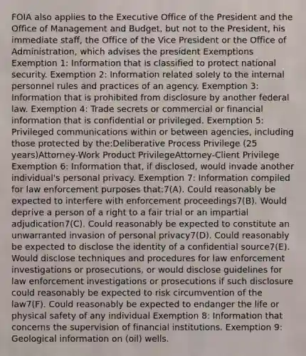 FOIA also applies to the Executive Office of the President and the Office of Management and Budget, but not to the President, his immediate staff, the Office of the Vice President or the Office of Administration, which advises the president Exemptions Exemption 1: Information that is classified to protect national security. Exemption 2: Information related solely to the internal personnel rules and practices of an agency. Exemption 3: Information that is prohibited from disclosure by another federal law. Exemption 4: Trade secrets or commercial or financial information that is confidential or privileged. Exemption 5: Privileged communications within or between agencies, including those protected by the:Deliberative Process Privilege (25 years)Attorney-Work Product PrivilegeAttorney-Client Privilege Exemption 6: Information that, if disclosed, would invade another individual's personal privacy. Exemption 7: Information compiled for law enforcement purposes that:7(A). Could reasonably be expected to interfere with enforcement proceedings7(B). Would deprive a person of a right to a fair trial or an impartial adjudication7(C). Could reasonably be expected to constitute an unwarranted invasion of personal privacy7(D). Could reasonably be expected to disclose the identity of a confidential source7(E). Would disclose techniques and procedures for law enforcement investigations or prosecutions, or would disclose guidelines for law enforcement investigations or prosecutions if such disclosure could reasonably be expected to risk circumvention of the law7(F). Could reasonably be expected to endanger the life or physical safety of any individual Exemption 8: Information that concerns the supervision of financial institutions. Exemption 9: Geological information on (oil) wells.