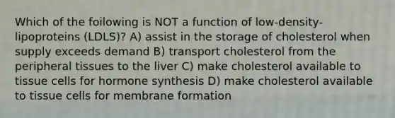 Which of the foilowing is NOT a function of low-density-lipoproteins (LDLS)? A) assist in the storage of cholesterol when supply exceeds demand B) transport cholesterol from the peripheral tissues to the liver C) make cholesterol available to tissue cells for hormone synthesis D) make cholesterol available to tissue cells for membrane formation