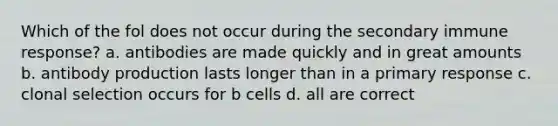 Which of the fol does not occur during the secondary immune response? a. antibodies are made quickly and in great amounts b. antibody production lasts longer than in a primary response c. clonal selection occurs for b cells d. all are correct