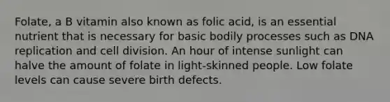 Folate, a B vitamin also known as folic acid, is an essential nutrient that is necessary for basic bodily processes such as DNA replication and cell division. An hour of intense sunlight can halve the amount of folate in light-skinned people. Low folate levels can cause severe birth defects.