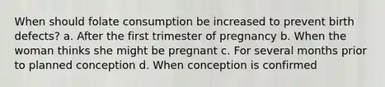 When should folate consumption be increased to prevent birth defects? a. After the first trimester of pregnancy b. When the woman thinks she might be pregnant c. For several months prior to planned conception d. When conception is confirmed