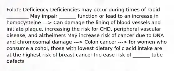 Folate Deficiency Deficiencies may occur during times of rapid _________ May impair _______ function or lead to an increase in homocysteine ---> Can damage the lining of blood vessels and initiate plaque, increasing the risk for CHD, peripheral vascular disease, and alzheimers May increase risk of cancer due to DNA and chromosomal damage ---> Colon cancer ---> for women who consume alcohol, those with lowest dietary folic acid intake are at the highest risk of breast cancer Increase risk of _______ tube defects